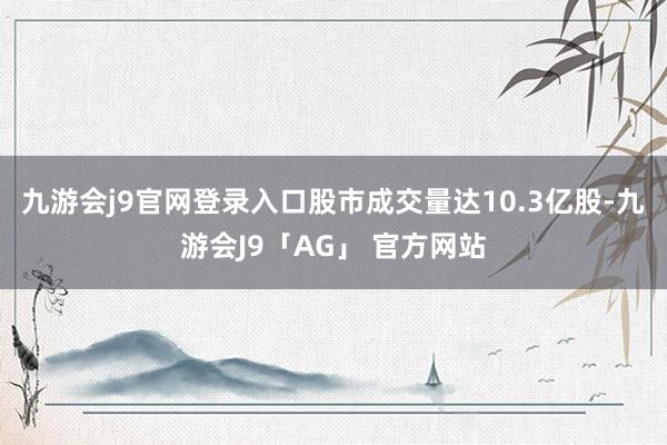 九游会j9官网登录入口　　股市成交量达10.3亿股-九游会J9「AG」 官方网站