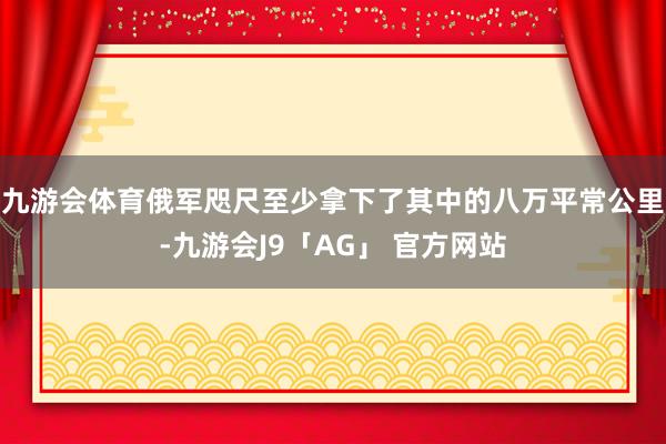 九游会体育俄军咫尺至少拿下了其中的八万平常公里-九游会J9「AG」 官方网站