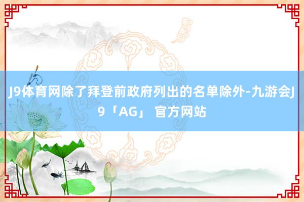 J9体育网除了拜登前政府列出的名单除外-九游会J9「AG」 官方网站