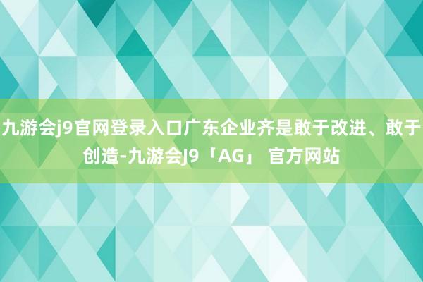 九游会j9官网登录入口广东企业齐是敢于改进、敢于创造-九游会J9「AG」 官方网站