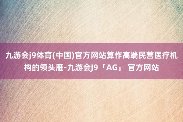 九游会j9体育(中国)官方网站算作高端民营医疗机构的领头雁-九游会J9「AG」 官方网站