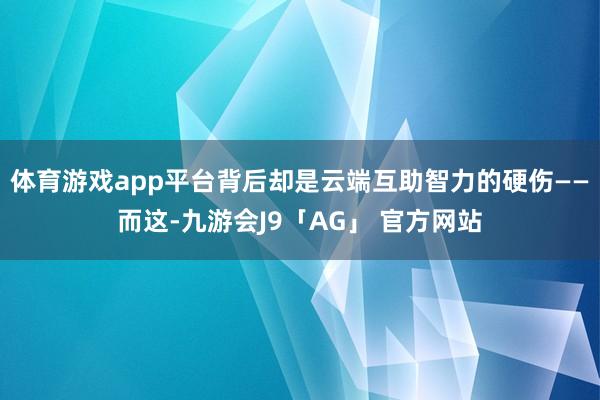 体育游戏app平台背后却是云端互助智力的硬伤——而这-九游会J9「AG」 官方网站