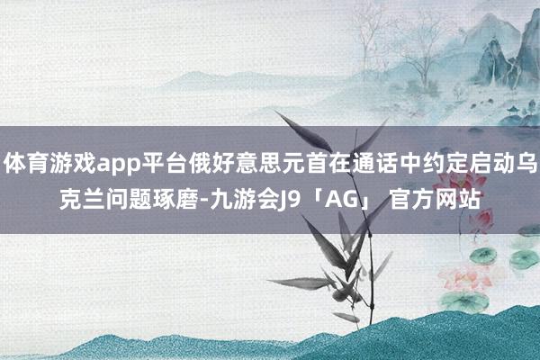 体育游戏app平台俄好意思元首在通话中约定启动乌克兰问题琢磨-九游会J9「AG」 官方网站