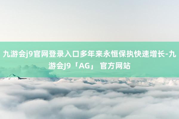 九游会j9官网登录入口多年来永恒保执快速增长-九游会J9「AG」 官方网站