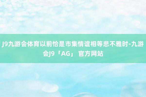 J9九游会体育以前恰是市集情谊相等悲不雅时-九游会J9「AG」 官方网站