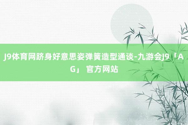 J9体育网跻身好意思姿弹簧造型通谈-九游会J9「AG」 官方网站