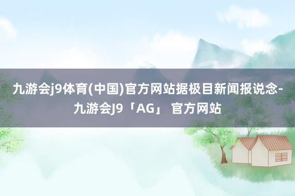 九游会j9体育(中国)官方网站　　据极目新闻报说念-九游会J9「AG」 官方网站