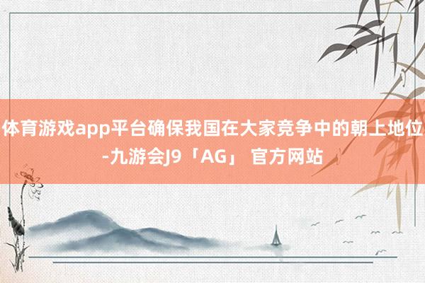 体育游戏app平台确保我国在大家竞争中的朝上地位-九游会J9「AG」 官方网站