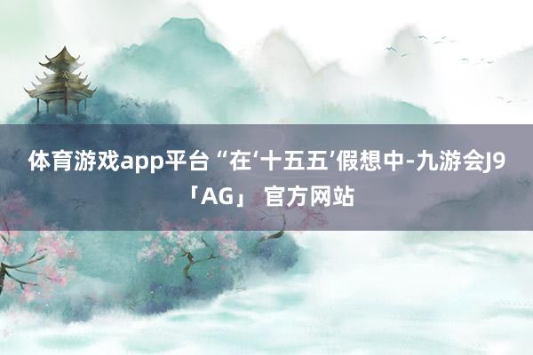 体育游戏app平台　　“在‘十五五’假想中-九游会J9「AG」 官方网站