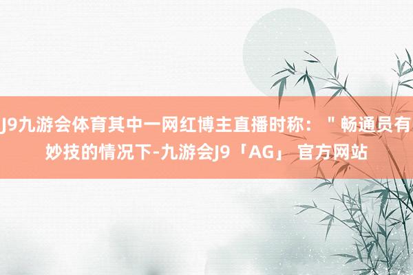 J9九游会体育其中一网红博主直播时称：＂畅通员有妙技的情况下-九游会J9「AG」 官方网站