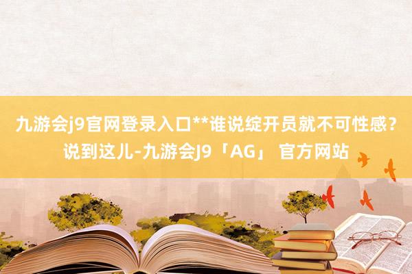 九游会j9官网登录入口**谁说绽开员就不可性感？说到这儿-九游会J9「AG」 官方网站