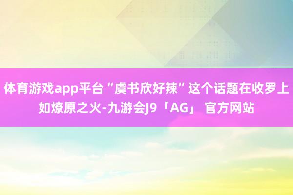 体育游戏app平台“虞书欣好辣”这个话题在收罗上如燎原之火-九游会J9「AG」 官方网站