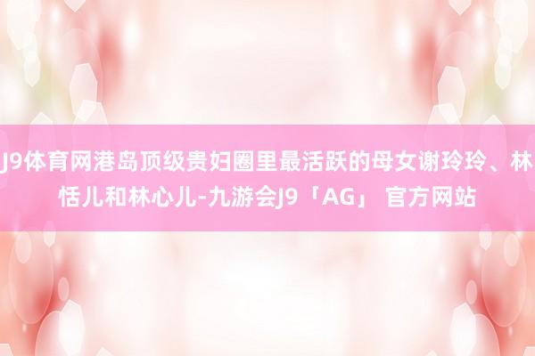 J9体育网港岛顶级贵妇圈里最活跃的母女谢玲玲、林恬儿和林心儿-九游会J9「AG」 官方网站