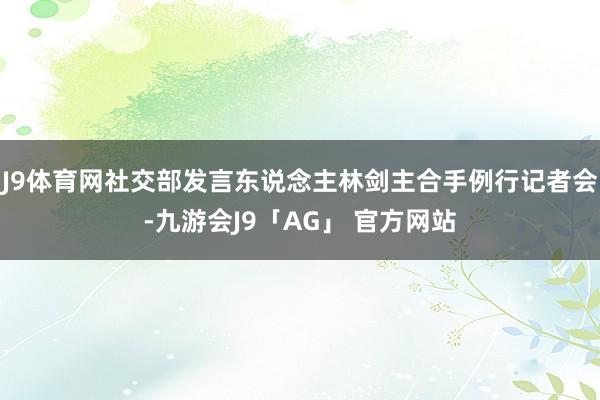 J9体育网社交部发言东说念主林剑主合手例行记者会-九游会J9「AG」 官方网站