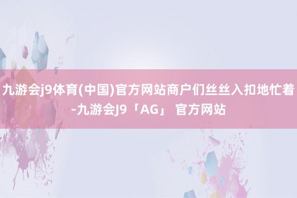 九游会j9体育(中国)官方网站商户们丝丝入扣地忙着-九游会J9「AG」 官方网站