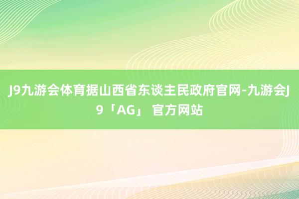 J9九游会体育据山西省东谈主民政府官网-九游会J9「AG」 官方网站