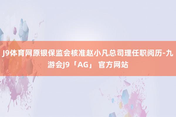 J9体育网原银保监会核准赵小凡总司理任职阅历-九游会J9「AG」 官方网站