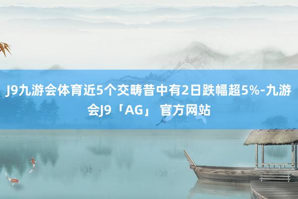 J9九游会体育近5个交畴昔中有2日跌幅超5%-九游会J9「AG」 官方网站
