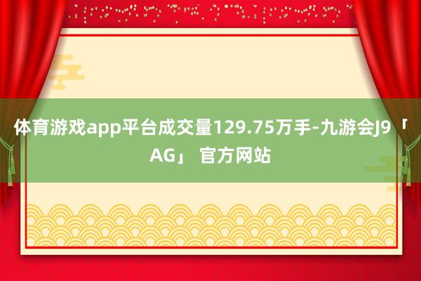 体育游戏app平台成交量129.75万手-九游会J9「AG」 官方网站