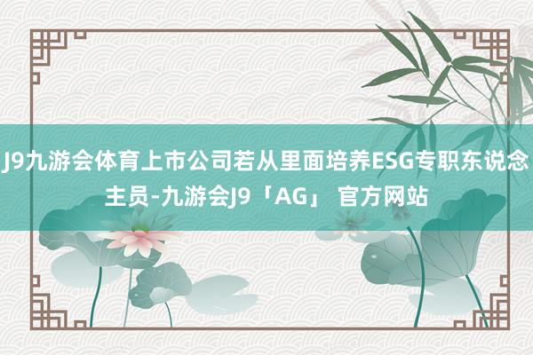 J9九游会体育上市公司若从里面培养ESG专职东说念主员-九游会J9「AG」 官方网站