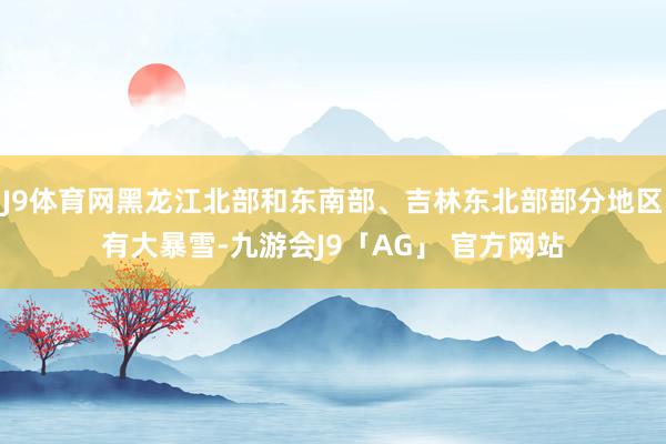 J9体育网黑龙江北部和东南部、吉林东北部部分地区有大暴雪-九游会J9「AG」 官方网站