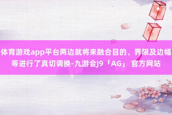 体育游戏app平台两边就将来融合目的、界限及边幅等进行了真切调换-九游会J9「AG」 官方网站