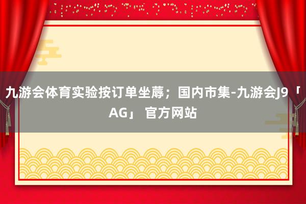 九游会体育实验按订单坐蓐；国内市集-九游会J9「AG」 官方网站