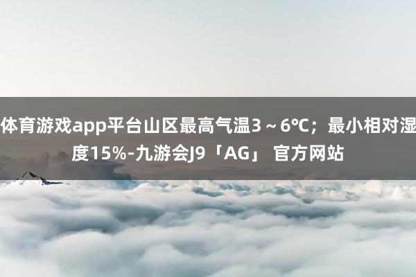 体育游戏app平台山区最高气温3～6℃；最小相对湿度15%-九游会J9「AG」 官方网站