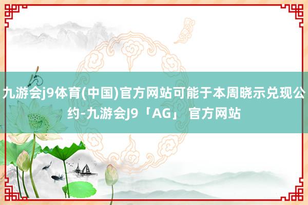 九游会j9体育(中国)官方网站可能于本周晓示兑现公约-九游会J9「AG」 官方网站