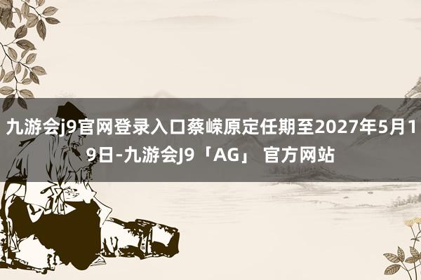 九游会j9官网登录入口蔡嵘原定任期至2027年5月19日-九游会J9「AG」 官方网站