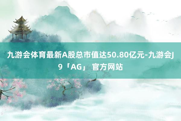 九游会体育最新A股总市值达50.80亿元-九游会J9「AG」 官方网站