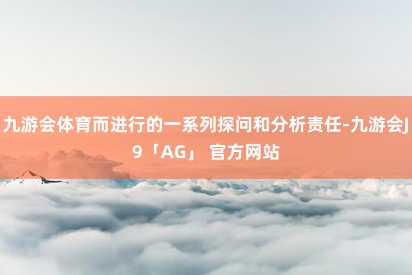 九游会体育而进行的一系列探问和分析责任-九游会J9「AG」 官方网站