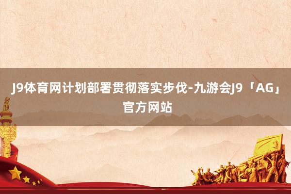 J9体育网计划部署贯彻落实步伐-九游会J9「AG」 官方网站