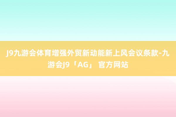 J9九游会体育　　增强外贸新动能新上风　　会议条款-九游会J9「AG」 官方网站
