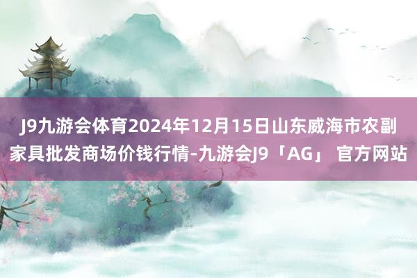 J9九游会体育2024年12月15日山东威海市农副家具批发商场价钱行情-九游会J9「AG」 官方网站