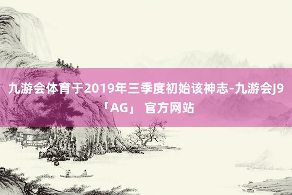 九游会体育于2019年三季度初始该神志-九游会J9「AG」 官方网站