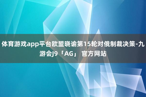 体育游戏app平台欧盟晓谕第15轮对俄制裁决策-九游会J9「AG」 官方网站