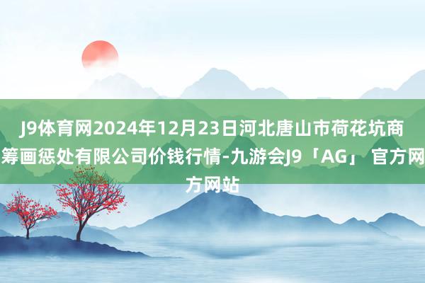 J9体育网2024年12月23日河北唐山市荷花坑商场筹画惩处有限公司价钱行情-九游会J9「AG」 官方网站