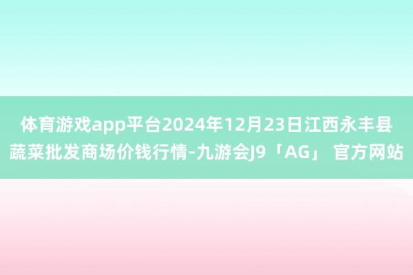 体育游戏app平台2024年12月23日江西永丰县蔬菜批发商场价钱行情-九游会J9「AG」 官方网站