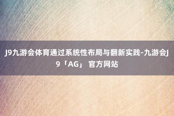 J9九游会体育通过系统性布局与翻新实践-九游会J9「AG」 官方网站