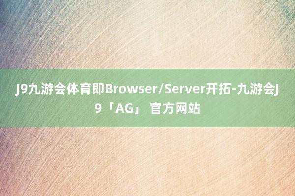 J9九游会体育即Browser/Server开拓-九游会J9「AG」 官方网站