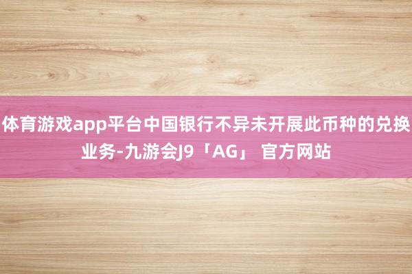 体育游戏app平台中国银行不异未开展此币种的兑换业务-九游会J9「AG」 官方网站