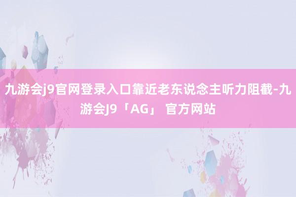 九游会j9官网登录入口靠近老东说念主听力阻截-九游会J9「AG」 官方网站