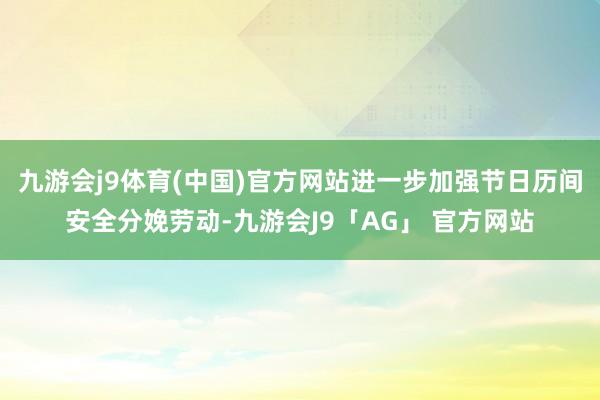 九游会j9体育(中国)官方网站进一步加强节日历间安全分娩劳动-九游会J9「AG」 官方网站